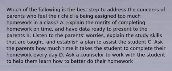 Which of the following is the best step to address the concerns of parents who feel their child is being assigned too much homework in a class? A. Explain the merits of completing homework on time, and have data ready to present to the parents B. Listen to the parents' worries, explain the study skills that are taught, and establish a plan to assist the student C. Ask the parents how much time it takes the student to complete their homework every day D. Ask a counselor to work with the student to help them learn how to better do their homework