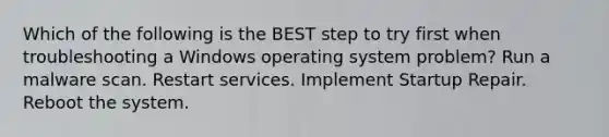 Which of the following is the BEST step to try first when troubleshooting a Windows operating system problem? Run a malware scan. Restart services. Implement Startup Repair. Reboot the system.