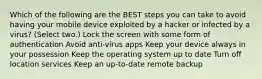 Which of the following are the BEST steps you can take to avoid having your mobile device exploited by a hacker or infected by a virus? (Select two.) Lock the screen with some form of authentication Avoid anti-virus apps Keep your device always in your possession Keep the operating system up to date Turn off location services Keep an up-to-date remote backup