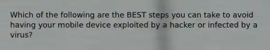 Which of the following are the BEST steps you can take to avoid having your mobile device exploited by a hacker or infected by a virus?