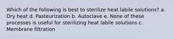 Which of the following is best to sterilize heat labile solutions? a. Dry heat d. Pasteurization b. Autoclave e. None of these processes is useful for sterilizing heat labile solutions c. Membrane filtration