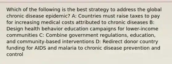 Which of the following is the best strategy to address the global chronic disease epidemic? A: Countries must raise taxes to pay for increasing medical costs attributed to chronic diseases B: Design health behavior education campaigns for lower-income communities C: Combine government regulations, education, and community-based interventions D: Redirect donor country funding for AIDS and malaria to chronic disease prevention and control