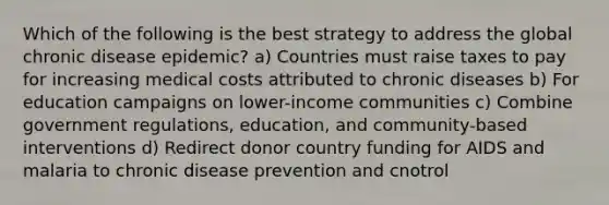 Which of the following is the best strategy to address the global chronic disease epidemic? a) Countries must raise taxes to pay for increasing medical costs attributed to chronic diseases b) For education campaigns on lower-income communities c) Combine government regulations, education, and community-based interventions d) Redirect donor country funding for AIDS and malaria to chronic disease prevention and cnotrol