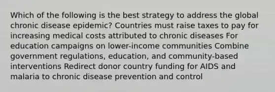 Which of the following is the best strategy to address the global chronic disease epidemic? Countries must raise taxes to pay for increasing medical costs attributed to chronic diseases For education campaigns on lower-income communities Combine government regulations, education, and community-based interventions Redirect donor country funding for AIDS and malaria to chronic disease prevention and control