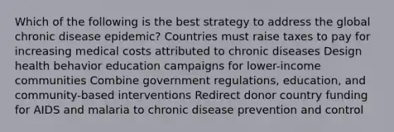 Which of the following is the best strategy to address the global chronic disease epidemic? Countries must raise taxes to pay for increasing medical costs attributed to chronic diseases Design health behavior education campaigns for lower-income communities Combine government regulations, education, and community-based interventions Redirect donor country funding for AIDS and malaria to chronic disease prevention and control