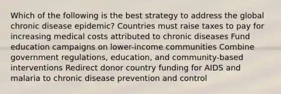 Which of the following is the best strategy to address the global chronic disease epidemic? Countries must raise taxes to pay for increasing medical costs attributed to chronic diseases Fund education campaigns on lower-income communities Combine government regulations, education, and community-based interventions Redirect donor country funding for AIDS and malaria to chronic disease prevention and control