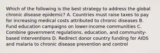 Which of the following is the best strategy to address the global chronic disease epidemic? A. Countries must raise taxes to pay for increasing medical costs attributed to chronic diseases B. Fund education campaigns on lower-income communities C. Combine government regulations, education, and community-based interventions D. Redirect donor country funding for AIDS and malaria to chronic disease prevention and control