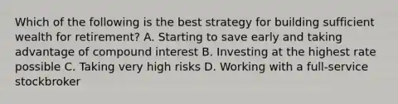 Which of the following is the best strategy for building sufficient wealth for retirement? A. Starting to save early and taking advantage of compound interest B. Investing at the highest rate possible C. Taking very high risks D. Working with a full-service stockbroker