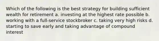 Which of the following is the best strategy for building sufficient wealth for retirement a. investing at the highest rate possible b. working with a full-service stockbroker c. taking very high risks d. starting to save early and taking advantage of compound interest