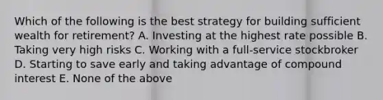 Which of the following is the best strategy for building sufficient wealth for retirement? A. Investing at the highest rate possible B. Taking very high risks C. Working with a full-service stockbroker D. Starting to save early and taking advantage of compound interest E. None of the above