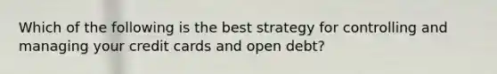 Which of the following is the best strategy for controlling and managing your credit cards and open debt?