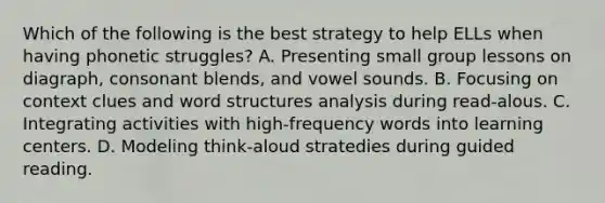 Which of the following is the best strategy to help ELLs when having phonetic struggles? A. Presenting small group lessons on diagraph, consonant blends, and vowel sounds. B. Focusing on context clues and word structures analysis during read-alous. C. Integrating activities with high-frequency words into learning centers. D. Modeling think-aloud stratedies during guided reading.