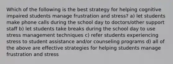 Which of the following is the best strategy for helping cognitive impaired students manage frustration and stress? a) let students make phone calls during the school day to doctors/other support staff b) let students take breaks during the school day to use stress management techniques c) refer students experiencing stress to student assistance and/or counseling programs d) all of the above are effective strategies for helping students manage frustration and stress