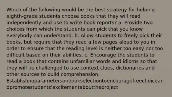 Which of the following would be the best strategy for helping eighth-grade students choose books that they will read independently and use to write book reports? a. Provide two choices from which the students can pick that you know everybody can understand. b. Allow students to freely pick their books, but require that they read a few pages aloud to you in order to ensure that the reading level is neither too easy nor too difficult based on their abilities. c. Encourage the students to read a book that contains unfamiliar words and idioms so that they will be challenged to use context clues, dictionaries and other sources to build comprehension. Establishnoparametersonbookselectiontoencouragefreechoiceandpromotestudents'excitementabouttheproject