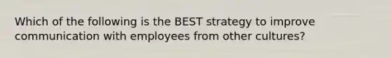 Which of the following is the BEST strategy to improve communication with employees from other cultures?