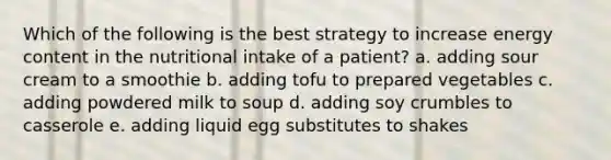 Which of the following is the best strategy to increase energy content in the nutritional intake of a patient? a. adding sour cream to a smoothie b. adding tofu to prepared vegetables c. adding powdered milk to soup d. adding soy crumbles to casserole e. adding liquid egg substitutes to shakes