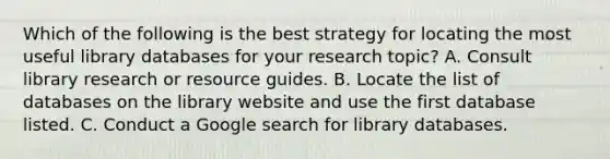 Which of the following is the best strategy for locating the most useful library databases for your research topic? A. Consult library research or resource guides. B. Locate the list of databases on the library website and use the first database listed. C. Conduct a Google search for library databases.