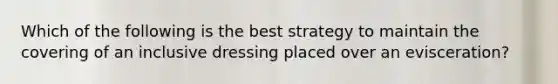 Which of the following is the best strategy to maintain the covering of an inclusive dressing placed over an evisceration?