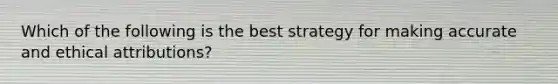 Which of the following is the best strategy for making accurate and ethical attributions?