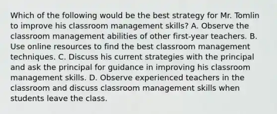 Which of the following would be the best strategy for Mr. Tomlin to improve his classroom management skills? A. Observe the classroom management abilities of other first-year teachers. B. Use online resources to find the best classroom management techniques. C. Discuss his current strategies with the principal and ask the principal for guidance in improving his classroom management skills. D. Observe experienced teachers in the classroom and discuss classroom management skills when students leave the class.