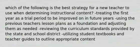 which of the following is the best strategy for a new teacher to use when determining instructional content? -treating the first year as a trial period to be improved on in future years -using the previous teachers lesson plans as a foundation and adjusting them as needed -reviewing the curriculum standards provided by the state and school district -utilizing student textbooks and teacher guides to outline appropriate content