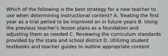 Which of the following is the best strategy for a new teacher to use when determining instructional content? A. Treating the first year as a trial period to be improved on in future years B. Using the previous teacher's lesson plans as a foundation and adjusting them as needed C. Reviewing the curriculum standards provided by the state and school district D. Utilizing student textbooks and teacher guides to outline appropriate content