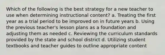 Which of the following is the best strategy for a new teacher to use when determining instructional content? a. Treating the first year as a trial period to be improved on in future years b. Using the previous teacher's lesson plans as a foundation and adjusting them as needed c. Reviewing the curriculum standards provided by the state and school district d. Utilizing student textbooks and teacher guides to outline appropriate content