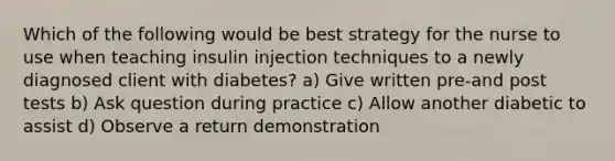 Which of the following would be best strategy for the nurse to use when teaching insulin injection techniques to a newly diagnosed client with diabetes? a) Give written pre-and post tests b) Ask question during practice c) Allow another diabetic to assist d) Observe a return demonstration