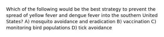 Which of the following would be the best strategy to prevent the spread of yellow fever and dengue fever into the southern United States? A) mosquito avoidance and eradication B) vaccination C) monitoring bird populations D) tick avoidance