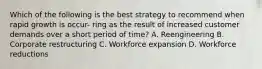 Which of the following is the best strategy to recommend when rapid growth is occur- ring as the result of increased customer demands over a short period of time? A. Reengineering B. Corporate restructuring C. Workforce expansion D. Workforce reductions