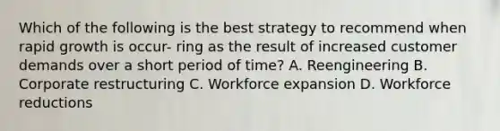 Which of the following is the best strategy to recommend when rapid growth is occur- ring as the result of increased customer demands over a short period of time? A. Reengineering B. Corporate restructuring C. Workforce expansion D. Workforce reductions