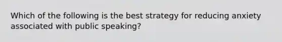 Which of the following is the best strategy for reducing anxiety associated with public speaking?