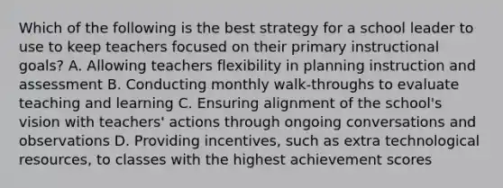 Which of the following is the best strategy for a school leader to use to keep teachers focused on their primary instructional goals? A. Allowing teachers flexibility in planning instruction and assessment B. Conducting monthly walk-throughs to evaluate teaching and learning C. Ensuring alignment of the school's vision with teachers' actions through ongoing conversations and observations D. Providing incentives, such as extra technological resources, to classes with the highest achievement scores