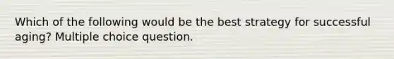 Which of the following would be the best strategy for successful aging? Multiple choice question.