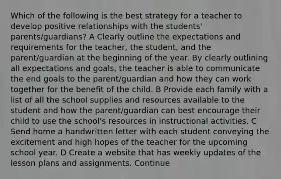 Which of the following is the best strategy for a teacher to develop positive relationships with the students' parents/guardians? A Clearly outline the expectations and requirements for the teacher, the student, and the parent/guardian at the beginning of the year. By clearly outlining all expectations and goals, the teacher is able to communicate the end goals to the parent/guardian and how they can work together for the benefit of the child. B Provide each family with a list of all the school supplies and resources available to the student and how the parent/guardian can best encourage their child to use the school's resources in instructional activities. C Send home a handwritten letter with each student conveying the excitement and high hopes of the teacher for the upcoming school year. D Create a website that has weekly updates of the lesson plans and assignments. Continue