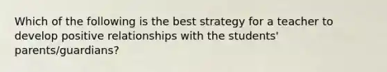 Which of the following is the best strategy for a teacher to develop positive relationships with the students' parents/guardians?