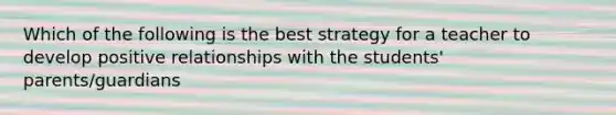 Which of the following is the best strategy for a teacher to develop positive relationships with the students' parents/guardians