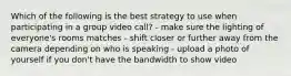 Which of the following is the best strategy to use when participating in a group video call? - make sure the lighting of everyone's rooms matches - shift closer or further away from the camera depending on who is speaking - upload a photo of yourself if you don't have the bandwidth to show video