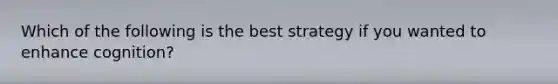 Which of the following is the best strategy if you wanted to enhance cognition?