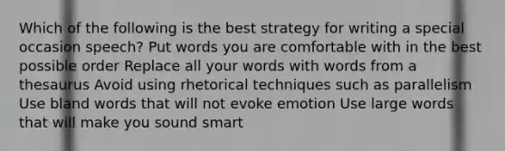 Which of the following is the best strategy for writing a special occasion speech? Put words you are comfortable with in the best possible order Replace all your words with words from a thesaurus Avoid using rhetorical techniques such as parallelism Use bland words that will not evoke emotion Use large words that will make you sound smart