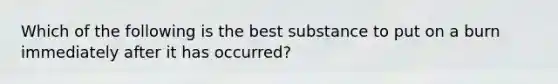 Which of the following is the best substance to put on a burn immediately after it has occurred?