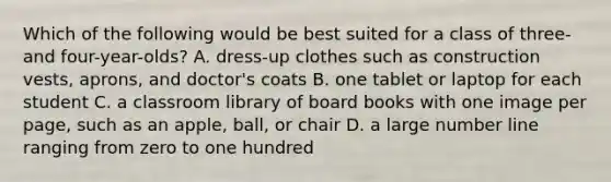 Which of the following would be best suited for a class of three- and four-year-olds? A. dress-up clothes such as construction vests, aprons, and doctor's coats B. one tablet or laptop for each student C. a classroom library of board books with one image per page, such as an apple, ball, or chair D. a large number line ranging from zero to one hundred