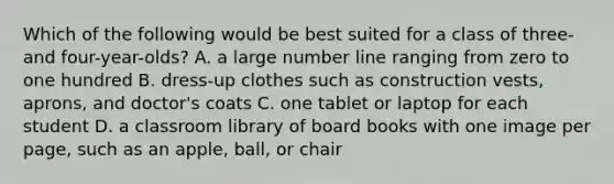 Which of the following would be best suited for a class of three- and four-year-olds? A. a large number line ranging from zero to one hundred B. dress-up clothes such as construction vests, aprons, and doctor's coats C. one tablet or laptop for each student D. a classroom library of board books with one image per page, such as an apple, ball, or chair