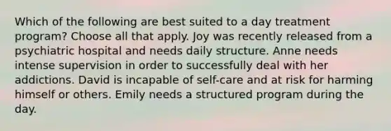 Which of the following are best suited to a day treatment program? Choose all that apply. Joy was recently released from a psychiatric hospital and needs daily structure. Anne needs intense supervision in order to successfully deal with her addictions. David is incapable of self-care and at risk for harming himself or others. Emily needs a structured program during the day.