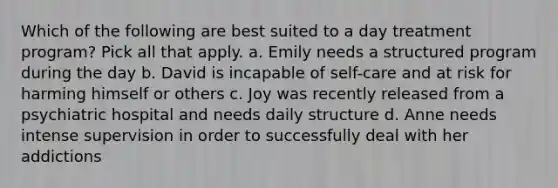 Which of the following are best suited to a day treatment program? Pick all that apply. a. Emily needs a structured program during the day b. David is incapable of self-care and at risk for harming himself or others c. Joy was recently released from a psychiatric hospital and needs daily structure d. Anne needs intense supervision in order to successfully deal with her addictions