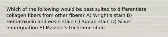 Which of the following would be best suited to differentiate collagen fibers from other fibers? A) Wright's stain B) Hematoxylin and eosin stain C) Sudan stain D) Silver impregnation E) Masson's trichrome stain