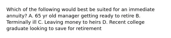 Which of the following would best be suited for an immediate annuity? A. 65 yr old manager getting ready to retire B. Terminally ill C. Leaving money to heirs D. Recent college graduate looking to save for retirement