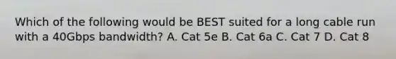 Which of the following would be BEST suited for a long cable run with a 40Gbps bandwidth? A. Cat 5e B. Cat 6a C. Cat 7 D. Cat 8