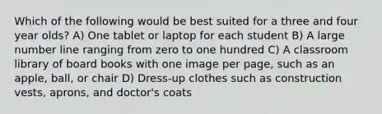 Which of the following would be best suited for a three and four year olds? A) One tablet or laptop for each student B) A large number line ranging from zero to one hundred C) A classroom library of board books with one image per page, such as an apple, ball, or chair D) Dress-up clothes such as construction vests, aprons, and doctor's coats