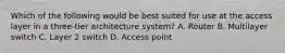 Which of the following would be best suited for use at the access layer in a three-tier architecture system? A. Router B. Multilayer switch C. Layer 2 switch D. Access point